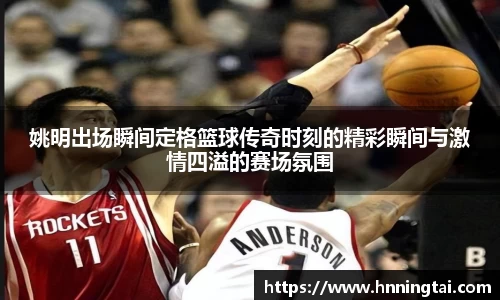 姚明出场瞬间定格篮球传奇时刻的精彩瞬间与激情四溢的赛场氛围