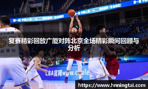 复赛精彩回放广厦对阵北京全场精彩瞬间回顾与分析